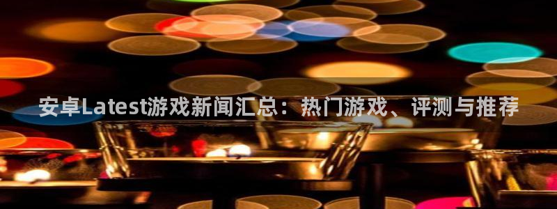 高德娱乐网页登录入口下载：安卓Latest游戏新闻汇总：热门