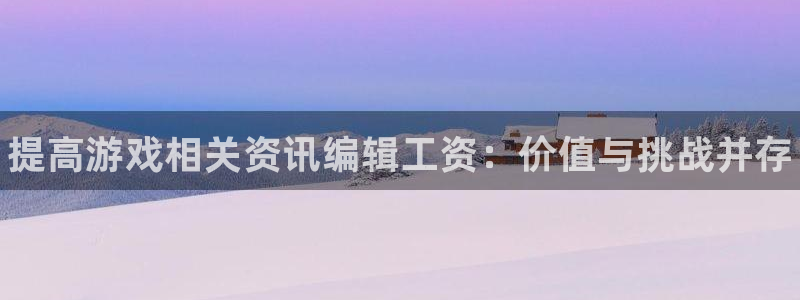 高德娱乐娱乐：提高游戏相关资讯编辑工资：价值与挑战并存