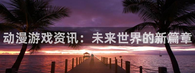 高德娱乐官网登录：动漫游戏资讯：未来世界的新篇章